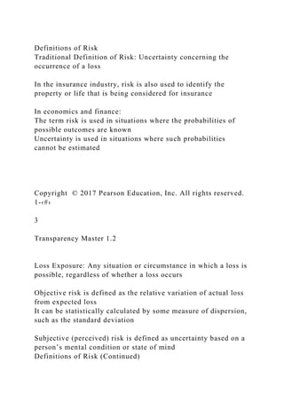 Definitions of Risk
Traditional Definition of Risk: Uncertainty concerning the
occurrence of a loss
In the insurance industry, risk is also used to identify the
property or life that is being considered for insurance
In economics and finance:
The term risk is used in situations where the probabilities of
possible outcomes are known
Uncertainty is used in situations where such probabilities
cannot be estimated
Copyright © 2017 Pearson Education, Inc. All rights reserved.
1-‹#›
3
Transparency Master 1.2
Loss Exposure: Any situation or circumstance in which a loss is
possible, regardless of whether a loss occurs
Objective risk is defined as the relative variation of actual loss
from expected loss
It can be statistically calculated by some measure of dispersion,
such as the standard deviation
Subjective (perceived) risk is defined as uncertainty based on a
person’s mental condition or state of mind
Definitions of Risk (Continued)
 