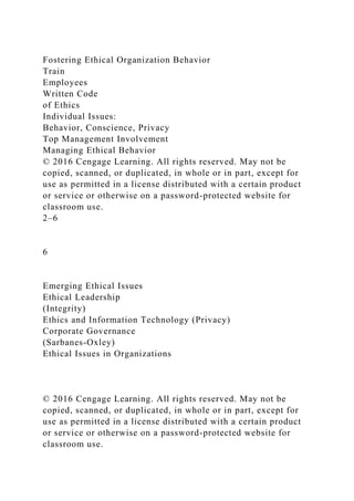 Fostering Ethical Organization Behavior
Train
Employees
Written Code
of Ethics
Individual Issues:
Behavior, Conscience, Privacy
Top Management Involvement
Managing Ethical Behavior
© 2016 Cengage Learning. All rights reserved. May not be
copied, scanned, or duplicated, in whole or in part, except for
use as permitted in a license distributed with a certain product
or service or otherwise on a password-protected website for
classroom use.
2–6
6
Emerging Ethical Issues
Ethical Leadership
(Integrity)
Ethics and Information Technology (Privacy)
Corporate Governance
(Sarbanes-Oxley)
Ethical Issues in Organizations
© 2016 Cengage Learning. All rights reserved. May not be
copied, scanned, or duplicated, in whole or in part, except for
use as permitted in a license distributed with a certain product
or service or otherwise on a password-protected website for
classroom use.
 