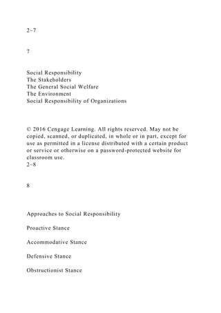 2–7
7
Social Responsibility
The Stakeholders
The General Social Welfare
The Environment
Social Responsibility of Organizations
© 2016 Cengage Learning. All rights reserved. May not be
copied, scanned, or duplicated, in whole or in part, except for
use as permitted in a license distributed with a certain product
or service or otherwise on a password-protected website for
classroom use.
2–8
8
Approaches to Social Responsibility
Proactive Stance
Accommodative Stance
Defensive Stance
Obstructionist Stance
 