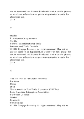 use as permitted in a license distributed with a certain product
or service or otherwise on a password-protected website for
classroom use.
2–14
14
Quotas
Export restraint agreements
Tariffs
Controls on International Trade
International Trade Controls
© 2016 Cengage Learning. All rights reserved. May not be
copied, scanned, or duplicated, in whole or in part, except for
use as permitted in a license distributed with a certain product
or service or otherwise on a password-protected website for
classroom use.
2–15
15
The Structure of the Global Economy
European
Union
(EU)
North American Free Trade Agreement (NAFTA)
Latin American Integration Association
Caribbean Common
Market
Economic
Communities
© 2016 Cengage Learning. All rights reserved. May not be
 