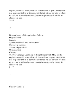 copied, scanned, or duplicated, in whole or in part, except for
use as permitted in a license distributed with a certain product
or service or otherwise on a password-protected website for
classroom use.
2–16
16
Determinants of Organization Culture
Organization
founder
Symbolic stories and ceremonies
Corporate success
Shared experiences
Organization
Culture
© 2016 Cengage Learning. All rights reserved. May not be
copied, scanned, or duplicated, in whole or in part, except for
use as permitted in a license distributed with a certain product
or service or otherwise on a password-protected website for
classroom use.
2–17
17
Student Version
 