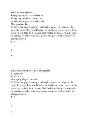 What Is Management?
Engaging in a set of activities
Using organization resources
Achieving organizational goals
Management Is…
© 2016 Cengage Learning. All rights reserved. May not be
copied, scanned, or duplicated, in whole or in part, except for
use as permitted in a license distributed with a certain product
or service or otherwise on a password-protected website for
classroom use.
1–2
2
5
Basic Responsibility of Management
Efficiently
Effectively
Managing Organizations
© 2016 Cengage Learning. All rights reserved. May not be
copied, scanned, or duplicated, in whole or in part, except for
use as permitted in a license distributed with a certain product
or service or otherwise on a password-protected website for
classroom use.
1–3
3
6
 