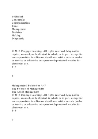 Technical
Conceptual
Communication
Time
Management
Decision
Making
Diagnostic
© 2016 Cengage Learning. All rights reserved. May not be
copied, scanned, or duplicated, in whole or in part, except for
use as permitted in a license distributed with a certain product
or service or otherwise on a password-protected website for
classroom use.
1–7
7
Management: Science or Art?
The Science of Management
The Art of Management
© 2016 Cengage Learning. All rights reserved. May not be
copied, scanned, or duplicated, in whole or in part, except for
use as permitted in a license distributed with a certain product
or service or otherwise on a password-protected website for
classroom use.
1–8
8
 