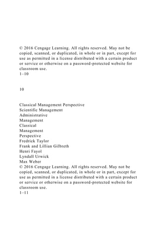 © 2016 Cengage Learning. All rights reserved. May not be
copied, scanned, or duplicated, in whole or in part, except for
use as permitted in a license distributed with a certain product
or service or otherwise on a password-protected website for
classroom use.
1–10
10
Classical Management Perspective
Scientific Management
Administrative
Management
Classical
Management
Perspective
Fredrick Taylor
Frank and Lillian Gilbreth
Henri Fayol
Lyndall Urwick
Max Weber
© 2016 Cengage Learning. All rights reserved. May not be
copied, scanned, or duplicated, in whole or in part, except for
use as permitted in a license distributed with a certain product
or service or otherwise on a password-protected website for
classroom use.
1–11
 