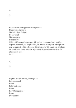 11
5
Behavioral Management Perspective
Hugo Munsterberg
Mary Parker Follett
Behavioral
Management
Perspective
© 2016 Cengage Learning. All rights reserved. May not be
copied, scanned, or duplicated, in whole or in part, except for
use as permitted in a license distributed with a certain product
or service or otherwise on a password-protected website for
classroom use.
1–12
12
21
Lights, Roll Camera, Manage !!!
Interpersonal
Roles
Informational
Roles
Key Managerial
Roles
Decisional
 