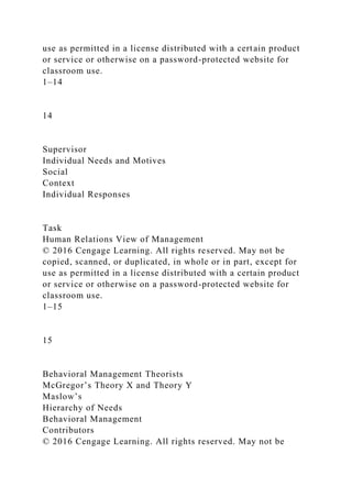 use as permitted in a license distributed with a certain product
or service or otherwise on a password-protected website for
classroom use.
1–14
14
Supervisor
Individual Needs and Motives
Social
Context
Individual Responses
Task
Human Relations View of Management
© 2016 Cengage Learning. All rights reserved. May not be
copied, scanned, or duplicated, in whole or in part, except for
use as permitted in a license distributed with a certain product
or service or otherwise on a password-protected website for
classroom use.
1–15
15
Behavioral Management Theorists
McGregor’s Theory X and Theory Y
Maslow’s
Hierarchy of Needs
Behavioral Management
Contributors
© 2016 Cengage Learning. All rights reserved. May not be
 