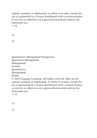 copied, scanned, or duplicated, in whole or in part, except for
use as permitted in a license distributed with a certain product
or service or otherwise on a password-protected website for
classroom use.
1–16
16
23
Quantitative Management Perspective
Operations Management
Management
Science
Quantitative
Management
Fields
© 2016 Cengage Learning. All rights reserved. May not be
copied, scanned, or duplicated, in whole or in part, except for
use as permitted in a license distributed with a certain product
or service or otherwise on a password-protected website for
classroom use.
1–17
17
31
 