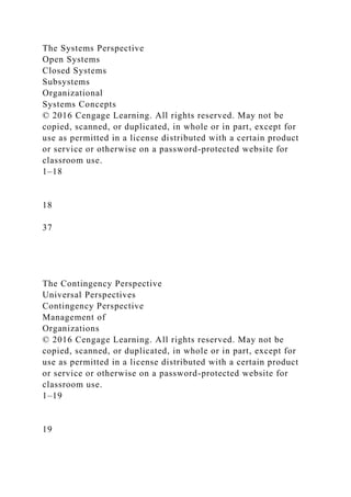 The Systems Perspective
Open Systems
Closed Systems
Subsystems
Organizational
Systems Concepts
© 2016 Cengage Learning. All rights reserved. May not be
copied, scanned, or duplicated, in whole or in part, except for
use as permitted in a license distributed with a certain product
or service or otherwise on a password-protected website for
classroom use.
1–18
18
37
The Contingency Perspective
Universal Perspectives
Contingency Perspective
Management of
Organizations
© 2016 Cengage Learning. All rights reserved. May not be
copied, scanned, or duplicated, in whole or in part, except for
use as permitted in a license distributed with a certain product
or service or otherwise on a password-protected website for
classroom use.
1–19
19
 