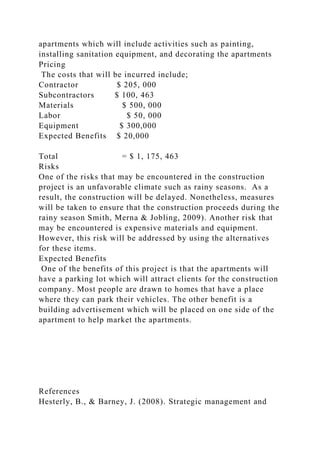 apartments which will include activities such as painting,
installing sanitation equipment, and decorating the apartments
Pricing
The costs that will be incurred include;
Contractor $ 205, 000
Subcontractors $ 100, 463
Materials $ 500, 000
Labor $ 50, 000
Equipment $ 300,000
Expected Benefits $ 20,000
Total = $ 1, 175, 463
Risks
One of the risks that may be encountered in the construction
project is an unfavorable climate such as rainy seasons. As a
result, the construction will be delayed. Nonetheless, measures
will be taken to ensure that the construction proceeds during the
rainy season Smith, Merna & Jobling, 2009). Another risk that
may be encountered is expensive materials and equipment.
However, this risk will be addressed by using the alternatives
for these items.
Expected Benefits
One of the benefits of this project is that the apartments will
have a parking lot which will attract clients for the construction
company. Most people are drawn to homes that have a place
where they can park their vehicles. The other benefit is a
building advertisement which will be placed on one side of the
apartment to help market the apartments.
References
Hesterly, B., & Barney, J. (2008). Strategic management and
 