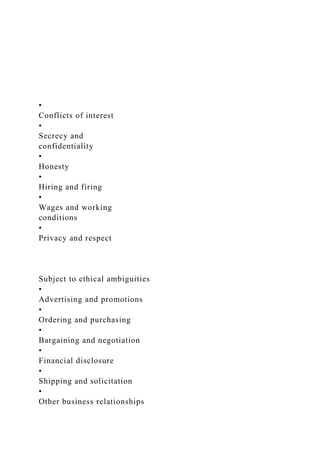 •
Conflicts of interest
•
Secrecy and
confidentiality
•
Honesty
•
Hiring and firing
•
Wages and working
conditions
•
Privacy and respect
Subject to ethical ambiguities
•
Advertising and promotions
•
Ordering and purchasing
•
Bargaining and negotiation
•
Financial disclosure
•
Shipping and solicitation
•
Other business relationships
 
