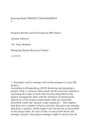 Running Head: PROJECT MANAGEMENT
5
Progress Results and Finalizing the HR Project
Asianna Johnson
Dr. Tony Denkins
Managing Human Resource Project
11/25/19
1. Strategies used to manage and sustain progress in your HR
project.
According to Kloppenborg (2019) directing and managing a
project work is a process that entails all the activities related to
executing the scope of work that has been described in the
project management plan with the intention of attaining the
objectives of the project requirements that are succinctly
described within the “project scope statement”. This implies
that there are a number of basic activities that goes into manage
and direct a project, which ought to be carried out as prescribed
in the project plan. In view of this, to successful direct and
manage a project, the project manager ought to ensure that all
 