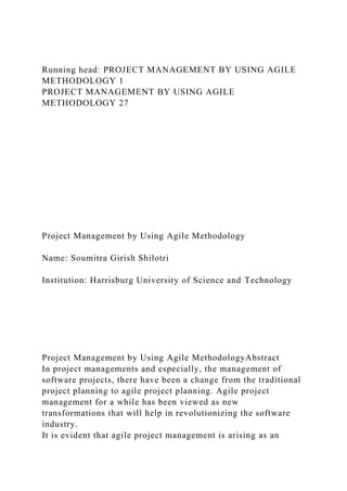 Running head: PROJECT MANAGEMENT BY USING AGILE
METHODOLOGY 1
PROJECT MANAGEMENT BY USING AGILE
METHODOLOGY 27
Project Management by Using Agile Methodology
Name: Soumitra Girish Shilotri
Institution: Harrisburg University of Science and Technology
Project Management by Using Agile MethodologyAbstract
In project managements and especially, the management of
software projects, there have been a change from the traditional
project planning to agile project planning. Agile project
management for a while has been viewed as new
transformations that will help in revolutionizing the software
industry.
It is evident that agile project management is arising as an
 