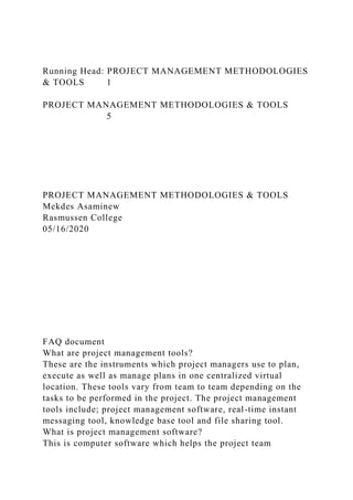 Running Head: PROJECT MANAGEMENT METHODOLOGIES
& TOOLS 1
PROJECT MANAGEMENT METHODOLOGIES & TOOLS
5
PROJECT MANAGEMENT METHODOLOGIES & TOOLS
Mekdes Asaminew
Rasmussen College
05/16/2020
FAQ document
What are project management tools?
These are the instruments which project managers use to plan,
execute as well as manage plans in one centralized virtual
location. These tools vary from team to team depending on the
tasks to be performed in the project. The project management
tools include; project management software, real-time instant
messaging tool, knowledge base tool and file sharing tool.
What is project management software?
This is computer software which helps the project team
 