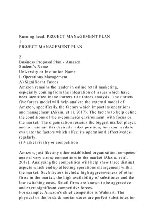 Running head: PROJECT MANAGEMENT PLAN
1
PROJECT MANAGEMENT PLAN
2
Business Proposal Plan - Amazon
Student’s Name
University or Institution Name
I. Operations Management
A) Significant Forces
Amazon remains the leader in online retail marketing,
especially coming from the integration of issues which have
been identified in the Porters five forces analysis. The Porters
five forces model will help analyze the external model of
Amazon, specifically the factors which impact its operations
and management (Akzin, et al. 2017). The factors to help define
the conditions of the e-commerce environment, with focus on
the market. The organization remains the biggest market player,
and to maintain this desired market position, Amazon needs to
evaluate the factors which affect its operational effectiveness
regularly.
i) Market rivalry or competition
Amazon, just like any other established organization, competes
against very strong competitors in the market (Akzin, et al.
2017). Analyzing the competition will help show three distinct
aspects which end up affecting operations management within
the market. Such factors include; high aggressiveness of other
firms in the market, the high availability of substitutes and the
low switching costs. Retail firms are known to be aggressive
and exert significant competitive forces.
For example, Amazon's chief competitor is Walmart. The
physical or the brick & mortar stores are perfect substitutes for
 