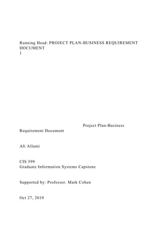 Running Head: PROJECT PLAN-BUSINESS REQUIREMENT
DOCUMENT
1
Project Plan-Business
Requirement Document
Ali Allami
CIS 599
Graduate Information Systems Capstone
Supported by: Professor. Mark Cohen
Oct 27, 2019
 