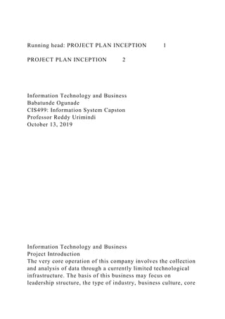 Running head: PROJECT PLAN INCEPTION 1
PROJECT PLAN INCEPTION 2
Information Technology and Business
Babatunde Ogunade
CIS499: Information System Capston
Professor Reddy Urimindi
October 13, 2019
Information Technology and Business
Project Introduction
The very core operation of this company involves the collection
and analysis of data through a currently limited technological
infrastructure. The basis of this business may focus on
leadership structure, the type of industry, business culture, core
 