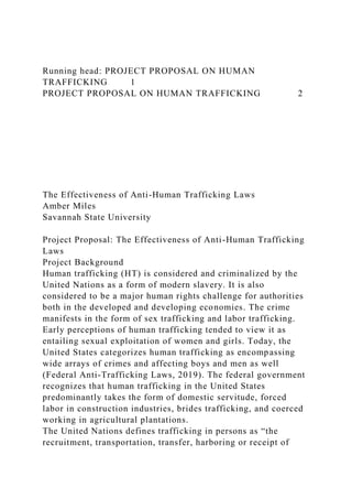 Running head: PROJECT PROPOSAL ON HUMAN
TRAFFICKING 1
PROJECT PROPOSAL ON HUMAN TRAFFICKING 2
The Effectiveness of Anti-Human Trafficking Laws
Amber Miles
Savannah State University
Project Proposal: The Effectiveness of Anti-Human Trafficking
Laws
Project Background
Human trafficking (HT) is considered and criminalized by the
United Nations as a form of modern slavery. It is also
considered to be a major human rights challenge for authorities
both in the developed and developing economies. The crime
manifests in the form of sex trafficking and labor trafficking.
Early perceptions of human trafficking tended to view it as
entailing sexual exploitation of women and girls. Today, the
United States categorizes human trafficking as encompassing
wide arrays of crimes and affecting boys and men as well
(Federal Anti-Trafficking Laws, 2019). The federal government
recognizes that human trafficking in the United States
predominantly takes the form of domestic servitude, forced
labor in construction industries, brides trafficking, and coerced
working in agricultural plantations.
The United Nations defines trafficking in persons as “the
recruitment, transportation, transfer, harboring or receipt of
 