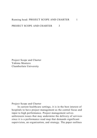 Running head: PROJECT SCOPE AND CHARTER 1
PROJECT SCOPE AND CHARTER 3
Project Scope and Charter
Yahima Montero
Chamberlain University
Project Scope and Charter
In current healthcare settings, it is in the best interest of
hospitals to have project management as the central focus and
input to high performance. Project management solves
unforeseen issues that may undermine the delivery of services
since it is a performance road map that demands significant
supervision, an organization, and strategy. The paper outlines
 