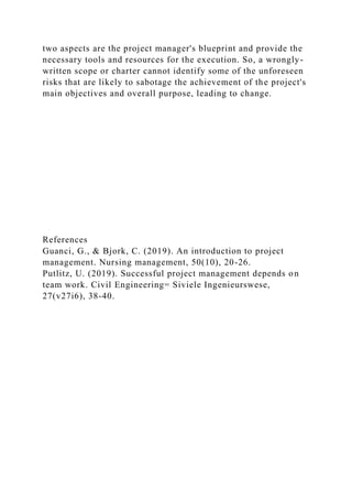 two aspects are the project manager's blueprint and provide the
necessary tools and resources for the execution. So, a wrongly-
written scope or charter cannot identify some of the unforeseen
risks that are likely to sabotage the achievement of the project's
main objectives and overall purpose, leading to change.
References
Guanci, G., & Bjork, C. (2019). An introduction to project
management. Nursing management, 50(10), 20-26.
Putlitz, U. (2019). Successful project management depends on
team work. Civil Engineering= Siviele Ingenieurswese,
27(v27i6), 38-40.
 