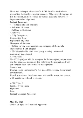 Share the concepts of successful EDIS in other facilities to
streamline the implementation process. All expected changes at
ED discussed, and objectives as well as deadline for project
implementation stipulated
Project Resources
· IT Specialists and Trainers
· Software Licenses
· Cabling or Switches
· Network
· Fifty Computers.
Completion Date
September 15, 2020
Measures of Success
· Online survey to determine any concerns of the newly
implemented EDIS project
· EDIS installed in both emergency waiting rooms and
emergency department
Assumptions
The EDIS project will be accepted in the emergency department
and has adequate personnel for enforcing the project, and will
get support from the hospital’s management.
Constraints
Challenges in the hospital’s fast-paced Emergency Department
environment.
Health workers at the department are unable to run the system
with greater speed and precision.
APPROVALS
Print or Type Name
Signature
Date
Project Manager Approval:
May 17, 2020
Owner or Sponsor Title and Approval:
 