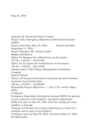 May 20, 2020
Appendix B: Practicum Project Charter
Project Title: Emergency Department Information Systems
(EDIS)
Project Start Date: May 30, 2020 Project End Date:
September 15, 2020
Project Manager: Mr. Anerley Smith
Budget Information
Salary for Manager for worked hours on the project
125 hrs. x $45/hr. = $5,625.00
Salary for IT experts for worked hours on the project
105 hrs. x $43/hr. = $4,515.00
Amount paid to FQT Project Management Consultancy
Company
Paid $3,950.00
Nurses will be given allowances during the period for project
execution on an hourly basis
100 hrs. x $25/hr. = $2,000.00
Measurable Project Objectives - – (Use 5 W’s and H. Sipes,
2016)
S=Specific
Emergency Department Information System (EDIS) for patients
to serve patients at the hospital’s emergency department
EDIS will start on May 28, 2020, after the training for team
members is through
Training will be done for a team comprising of at least five
members and at most seven members.
Training to start on May 20, 2020, and end on May 25, 2020.
M=Measurable
 