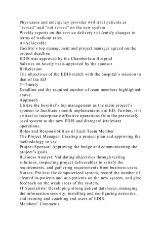 Physicians and emergency provider will tract patients as
“served” and “not served” on the new system
Weekly reports on the service delivery to identify changes in
terms of walkout rates
A=Achievable
Facility’s top management and project manager agreed on the
project deadline
EDIS was approved by the Chamberlain Hospital
Salaries on hourly basis approved by the sponsor
R=Relevant
The objectives of the EDIS match with the hospital’s mission to
that of the ED
T=Timely
Deadline and the required number of team members highlighted
above.
Approach
Utilize the hospital’s top management as the main project’s
sponsor to facilitate smooth implementation at ED. Further, it is
critical to incorporate effective operations from the previously
used system to the new EDIS and disregard irrelevant
operations.
Roles and Responsibilities of Each Team Member
The Project Manager: Creating a project plan and approving the
methodology to use
Project Sponsor: Approving the budge and communicating the
project’s goals
Business Analyst: Validating objectives through testing
solutions, inspecting project deliverables to satisfy the
requirements, and gathering requirements from business users.
Nurses: Pre-test the computerized system, record the number of
cleared in-patients and out-patients on the new system, and give
feedback on the weak areas of the system.
IT Specialists: Developing strong patient databases, managing
the information security, installing and configuring networks,
and training and coaching end users of EDIS.
Members’ Comments
 