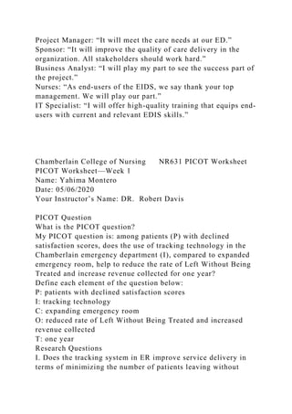 Project Manager: “It will meet the care needs at our ED.”
Sponsor: “It will improve the quality of care delivery in the
organization. All stakeholders should work hard.”
Business Analyst: “I will play my part to see the success part of
the project.”
Nurses: “As end-users of the EIDS, we say thank your top
management. We will play our part.”
IT Specialist: “I will offer high-quality training that equips end-
users with current and relevant EDIS skills.”
Chamberlain College of Nursing NR631 PICOT Worksheet
PICOT Worksheet—Week 1
Name: Yahima Montero
Date: 05/06/2020
Your Instructor’s Name: DR. Robert Davis
PICOT Question
What is the PICOT question?
My PICOT question is: among patients (P) with declined
satisfaction scores, does the use of tracking technology in the
Chamberlain emergency department (I), compared to expanded
emergency room, help to reduce the rate of Left Without Being
Treated and increase revenue collected for one year?
Define each element of the question below:
P: patients with declined satisfaction scores
I: tracking technology
C: expanding emergency room
O: reduced rate of Left Without Being Treated and increased
revenue collected
T: one year
Research Questions
I. Does the tracking system in ER improve service delivery in
terms of minimizing the number of patients leaving without
 