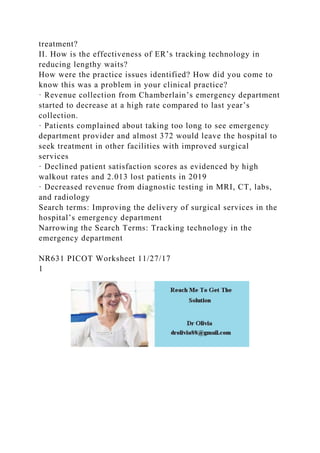 treatment?
II. How is the effectiveness of ER’s tracking technology in
reducing lengthy waits?
How were the practice issues identified? How did you come to
know this was a problem in your clinical practice?
· Revenue collection from Chamberlain’s emergency department
started to decrease at a high rate compared to last year’s
collection.
· Patients complained about taking too long to see emergency
department provider and almost 372 would leave the hospital to
seek treatment in other facilities with improved surgical
services
· Declined patient satisfaction scores as evidenced by high
walkout rates and 2.013 lost patients in 2019
· Decreased revenue from diagnostic testing in MRI, CT, labs,
and radiology
Search terms: Improving the delivery of surgical services in the
hospital’s emergency department
Narrowing the Search Terms: Tracking technology in the
emergency department
NR631 PICOT Worksheet 11/27/17
1
 