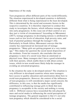 Importance of the study
Teen pregnancies affect different parts of the world differently.
The situation experienced in developed countries is definitely
different from what is being experienced in the least developed.
This is determined by the social and economic factors in the
respective countries. It is therefore important to conduct this
study to investigate the factors, which influence teenage female
into early pregnancies. Is this issue out of their control or are
they just a victim of circumstances? According to Mkwananzi
(2017), teenage pregnancy in developing nations is attributed to
issues such as low levels of education, high poverty rates, and
lack of parental guidance through the teenager’s life.
Particularly in South Africa, Mkwananzi conveys that the
country has experienced an increased rate of teenage
pregnancies. “Many girls are getting pregnant at a very tender
age.” This makes her question the social moral disposition of
the residents. From her research, she concludes that teen
pregnancy is more of a social issue than an emotional or
physical issue. Many teenagers don’t have a good relationship
with their parents, which enable them to talk about certain
issues, which in turn would more likely help the teenager in
avoiding an unwanted pregnancy.
Is the situation the same in developed nations? The situation is
very different in developed countries where more teenagers
have access to quality education and sensitization about how to
avoid teen pregnancies. However, the context of the influences
of teen pregnancy is still considered a major social concern; the
difference, in this case, is that the media has significantly
contributed to influencing teenage girls to think that teen
pregnancy is acceptable in the society and nothing is wrong
with it. Different sources have researched the role played by
mass and social media in influencing the social perceptions of
teenage pregnancy. The general argument is that it’s not only
teen pregnancy which should be considered to be a social
 