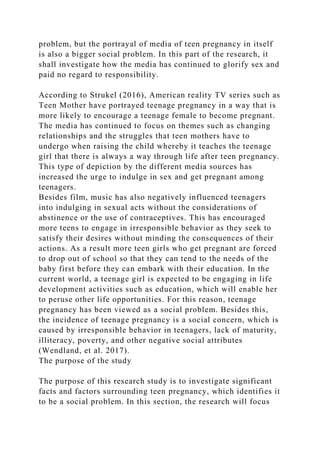 problem, but the portrayal of media of teen pregnancy in itself
is also a bigger social problem. In this part of the research, it
shall investigate how the media has continued to glorify sex and
paid no regard to responsibility.
According to Strukel (2016), American reality TV series such as
Teen Mother have portrayed teenage pregnancy in a way that is
more likely to encourage a teenage female to become pregnant.
The media has continued to focus on themes such as changing
relationships and the struggles that teen mothers have to
undergo when raising the child whereby it teaches the teenage
girl that there is always a way through life after teen pregnancy.
This type of depiction by the different media sources has
increased the urge to indulge in sex and get pregnant among
teenagers.
Besides film, music has also negatively influenced teenagers
into indulging in sexual acts without the considerations of
abstinence or the use of contraceptives. This has encouraged
more teens to engage in irresponsible behavior as they seek to
satisfy their desires without minding the consequences of their
actions. As a result more teen girls who get pregnant are forced
to drop out of school so that they can tend to the needs of the
baby first before they can embark with their education. In the
current world, a teenage girl is expected to be engaging in life
development activities such as education, which will enable her
to peruse other life opportunities. For this reason, teenage
pregnancy has been viewed as a social problem. Besides this,
the incidence of teenage pregnancy is a social concern, which is
caused by irresponsible behavior in teenagers, lack of maturity,
illiteracy, poverty, and other negative social attributes
(Wendland, et al. 2017).
The purpose of the study
The purpose of this research study is to investigate significant
facts and factors surrounding teen pregnancy, which identifies it
to be a social problem. In this section, the research will focus
 