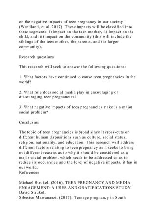 on the negative impacts of teen pregnancy in our society
(Wendland, et al. 2017). These impacts will be classified into
three segments; i) impact on the teen mother, ii) impact on the
child, and iii) impact on the community (this will include the
siblings of the teen mother, the parents, and the larger
community).
Research questions
This research will seek to answer the following questions:
1. What factors have continued to cause teen pregnancies in the
world?
2. What role does social media play in encouraging or
discouraging teen pregnancies?
3. What negative impacts of teen pregnancies make is a major
social problem?
Conclusion
The topic of teen pregnancies is broad since it cross-cuts on
different human dispositions such as culture, social status,
religion, nationality, and education. This research will address
different factors relating to teen pregnancy as it seeks to bring
out different reasons as to why it should be considered as a
major social problem, which needs to be addressed so as to
reduce its occurrence and the level of negative impacts, it has in
our world.
References
Michael Strukel, (2016). TEEN PREGNANCY AND MEDIA
ENGAGEMENT: A USES AND GRATIFICATIONS STUDY.
David Strukel.
Sibusiso Mkwananzi, (2017). Teenage pregnancy in South
 