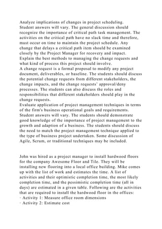 Analyze implications of changes in project scheduling.
Student answers will vary. The general discussion should
recognize the importance of critical path task management. The
activities on the critical path have no slack time and therefore,
must occur on time to maintain the project schedule. Any
change that delays a critical path item should be examined
closely by the Project Manager for recovery and impact.
Explain the best methods to managing the change requests and
what kind of process this project should involve.
A change request is a formal proposal to modify any project
document, deliverables, or baseline. The students should discuss
the potential change requests from different stakeholders, the
change impacts, and the change requests’ approval/deny
processes. The students can also discuss the roles and
responsibilities that different stakeholders should play in the
change requests.
Evaluate application of project management techniques in terms
of the firm's business operational goals and requirements.
Student answers will vary. The students should demonstrate
good knowledge of the importance of project management to the
growth and adaption of a business. The students should discuss
the need to match the project management technique applied to
the type of business project undertaken. Some discussion of
Agile, Scrum, or traditional techniques may be included.
John was hired as a project manager to install hardwood floors
for the company Awesome Floor and Tile. They will be
installing new flooring into a local office building. Mike comes
up with the list of work and estimates the time. A list of
activities and their optimistic completion time, the most likely
completion time, and the pessimistic completion time (all in
days) are estimated in a given table. Following are the activities
that are required to install the hardwood floor in the offices:
· Activity 1: Measure office room dimensions
· Activity 2: Estimate cost
 
