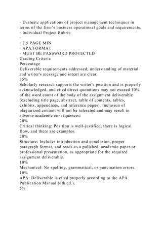 · Evaluate applications of project management techniques in
terms of the firm’s business operational goals and requirements.
· Individual Project Rubric
·
· 2.5 PAGE MIN
· APA FORMAT
· MUST BE PASSWORD PROTECTED
Grading Criteria
Percentage
Deliverable requirements addressed; understanding of material
and writer's message and intent are clear.
35%
Scholarly research supports the writer's position and is properly
acknowledged, and cited direct quotations may not exceed 10%
of the word count of the body of the assignment deliverable
(excluding title page, abstract, table of contents, tables,
exhibits, appendices, and reference pages). Inclusion of
plagiarized content will not be tolerated and may result in
adverse academic consequences.
20%
Critical thinking: Position is well-justified, there is logical
flow, and there are examples.
20%
Structure: Includes introduction and conclusion, proper
paragraph format, and reads as a polished, academic paper or
professional presentation, as appropriate for the required
assignment deliverable.
10%
Mechanical: No spelling, grammatical, or punctuation errors.
10%
APA: Deliverable is cited properly according to the APA
Publication Manual (6th ed.).
5%
 