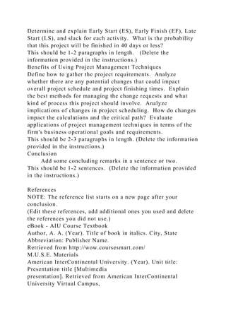 Determine and explain Early Start (ES), Early Finish (EF), Late
Start (LS), and slack for each activity. What is the probability
that this project will be finished in 40 days or less?
This should be 1-2 paragraphs in length. (Delete the
information provided in the instructions.)
Benefits of Using Project Management Techniques
Define how to gather the project requirements. Analyze
whether there are any potential changes that could impact
overall project schedule and project finishing times. Explain
the best methods for managing the change requests and what
kind of process this project should involve. Analyze
implications of changes in project scheduling. How do changes
impact the calculations and the critical path? Evaluate
applications of project management techniques in terms of the
firm's business operational goals and requirements.
This should be 2-3 paragraphs in length. (Delete the information
provided in the instructions.)
Conclusion
Add some concluding remarks in a sentence or two.
This should be 1-2 sentences. (Delete the information provided
in the instructions.)
References
NOTE: The reference list starts on a new page after your
conclusion.
(Edit these references, add additional ones you used and delete
the references you did not use.)
eBook - AIU Course Textbook
Author, A. A. (Year). Title of book in italics. City, State
Abbreviation: Publisher Name.
Retrieved from http://wow.coursesmart.com/
M.U.S.E. Materials
American InterContinental University. (Year). Unit title:
Presentation title [Multimedia
presentation]. Retrieved from American InterContinental
University Virtual Campus,
 