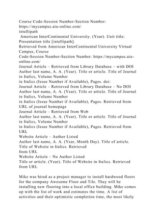 Course Code-Session Number-Section Number:
https://mycampus.aiu-online.com/
intellipath
American InterContinental University. (Year). Unit title:
Presentation title [intellipath].
Retrieved from American InterContinental University Virtual
Campus, Course
Code-Session Number-Section Number: https://mycampus.aiu-
online.com/
Journal Article – Retrieved from Library Database – with DOI
Author last name, A. A. (Year). Title or article. Title of Journal
in Italics, Volume Number
in Italics (Issue Number if Available), Pages. doi:
Journal Article – Retrieved from Library Database – No DOI
Author last name, A. A. (Year). Title or article. Title of Journal
in Italics, Volume Number
in Italics (Issue Number if Available), Pages. Retrieved from
URL of journal homepage
Journal Article – Retrieved from Web
Author last name, A. A. (Year). Title or article. Title of Journal
in Italics, Volume Number
in Italics (Issue Number if Available), Pages. Retrieved from
URL
Website Article – Author Listed
Author last name, A. A. (Year, Month Day). Title of article.
Title of Website in Italics. Retrieved
from URL
Website Article – No Author Listed
Title or article. (Year). Title of Website in Italics. Retrieved
from URL
Mike was hired as a project manager to install hardwood floors
for the company Awesome Floor and Tile. They will be
installing new flooring into a local office building. Mike comes
up with the list of work and estimates the time. A list of
activities and their optimistic completion time, the most likely
 