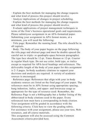 · Explain the best methods for managing the change requests
and what kind of process this project should involve.
· Analyze implications of changes in project scheduling.
· Explain the best methods for managing the change requests
and what kind of process this project should involve.
· Evaluate applications of project management techniques in
terms of the firm’s business operational goals and requirements.
Please submityour assignment in an APA-formatted paper.
Submitting your assignment in APA format means, at a
minimum, you will need the following:
· Title page: Remember the running head. The title should be in
all capitals.
· Body: The body of your paper begins on the page following
the title page and abstract page and must be double-spaced (be
careful not to triple- or quadruple-space between paragraphs).
The type face should be 12-pt. Times Roman or 12-pt. Courier
in regular black type. Do not use color, bold type, or italics
except as required for APA-level headings and references. The
deliverable length of the body of your paper for this assignment
is 2–3 pages. In-body academic citations to support your
decisions and analysis are required. A variety of academic
sources is encouraged.
· Reference page: References that align with your in-body
academic sources are listed on the final page of your paper. The
references must be in APA format using appropriate spacing,
hang indention, italics, and upper- and lowercase usage as
appropriate for the type of resource used. Remember, the
Reference Page is not a bibliography but a further listing of the
abbreviated in-body citations used in the paper. Every
referenced item must have a corresponding in-body citation.
Your assignment will be graded in accordance with the
following criteria. Click here to view the grading rubric.
For assistance with your assignment, please use your text, Web
resources, and all course materials.
This assignment will also be assessed using the Common
Assessment criteria provided here.
 