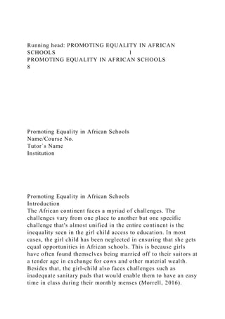 Running head: PROMOTING EQUALITY IN AFRICAN
SCHOOLS 1
PROMOTING EQUALITY IN AFRICAN SCHOOLS
8
Promoting Equality in African Schools
Name/Course No.
Tutor`s Name
Institution
Promoting Equality in African Schools
Introduction
The African continent faces a myriad of challenges. The
challenges vary from one place to another but one specific
challenge that's almost unified in the entire continent is the
inequality seen in the girl child access to education. In most
cases, the girl child has been neglected in ensuring that she gets
equal opportunities in African schools. This is because girls
have often found themselves being married off to their suitors at
a tender age in exchange for cows and other material wealth.
Besides that, the girl-child also faces challenges such as
inadequate sanitary pads that would enable them to have an easy
time in class during their monthly menses (Morrell, 2016).
 