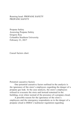 Running head: PROPANE SAFETY
PROPANE SAFETY
Propane Safety
Assessing Propane Safety
Gregory Key
Columbia Southern University
February 21, 2017
Causal factors chart
Potential causative factors
One potential causative factor outlined in the analysis is
the ignorance of the store’s employees regarding the danger of a
propane gas leak. In the case analysis, the store’s employees
refused to evacuate the store and instead remained in the
building, even when warned of the presence of a propane cloud.
A possible reason for the ignorance of the store’s
employees and the emergency respondents as to the danger of a
propane cloud is OSHA’s lackluster regulation regarding
 