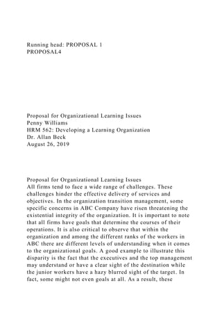 Running head: PROPOSAL 1
PROPOSAL4
Proposal for Organizational Learning Issues
Penny Williams
HRM 562: Developing a Learning Organization
Dr. Allan Beck
August 26, 2019
Proposal for Organizational Learning Issues
All firms tend to face a wide range of challenges. These
challenges hinder the effective delivery of services and
objectives. In the organization transition management, some
specific concerns in ABC Company have risen threatening the
existential integrity of the organization. It is important to note
that all firms have goals that determine the courses of their
operations. It is also critical to observe that within the
organization and among the different ranks of the workers in
ABC there are different levels of understanding when it comes
to the organizational goals. A good example to illustrate this
disparity is the fact that the executives and the top management
may understand or have a clear sight of the destination while
the junior workers have a hazy blurred sight of the target. In
fact, some might not even goals at all. As a result, these
 