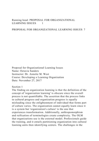 Running head: PROPOSAL FOR ORGANIZATIONAL
LEARNING ISSUES 1
PROPOSAL FOR ORGANIZATIONAL LEARNING ISSUES 7
Proposal for Organizational Learning Issues
Name: Octavia Sanders
Instructor: Dr. Annette M. West
Course: Developing a Learning Organization
Date: November 27, 2017
Section 1
The finding on organization learning is that the definition of the
concept of 'organization learning' is obscure since the overall
process is not quantifiable. The assertion that the process links
to cultural progress and organization progress is equally
misleading since the enlightenment of individual that forms part
of culture varies. The organization cannot equally learn since it
is a system but 'organization's culture' is the one that
experiences transformation. Additionally, anthropomorphism
and reification of terminologies create complexity. The OLM
that organizations use is the external model. Professionals guide
the training, and it entails partitioning organization into cultural
learning units then identifying centers. The challenges in the
 