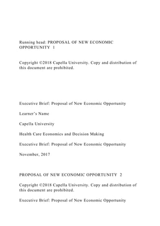 Running head: PROPOSAL OF NEW ECONOMIC
OPPORTUNITY 1
Copyright ©2018 Capella University. Copy and distribution of
this document are prohibited.
Executive Brief: Proposal of New Economic Opportunity
Learner’s Name
Capella University
Health Care Economics and Decision Making
Executive Brief: Proposal of New Economic Opportunity
November, 2017
PROPOSAL OF NEW ECONOMIC OPPORTUNITY 2
Copyright ©2018 Capella University. Copy and distribution of
this document are prohibited.
Executive Brief: Proposal of New Economic Opportunity
 