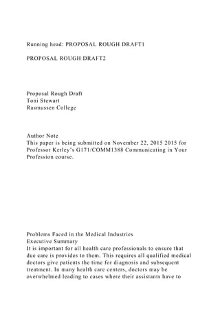 Running head: PROPOSAL ROUGH DRAFT1
PROPOSAL ROUGH DRAFT2
Proposal Rough Draft
Toni Stewart
Rasmussen College
Author Note
This paper is being submitted on November 22, 2015 2015 for
Professor Kerley’s G171/COMM1388 Communicating in Your
Profession course.
Problems Faced in the Medical Industries
Executive Summary
It is important for all health care professionals to ensure that
due care is provides to them. This requires all qualified medical
doctors give patients the time for diagnosis and subsequent
treatment. In many health care centers, doctors may be
overwhelmed leading to cases where their assistants have to
 