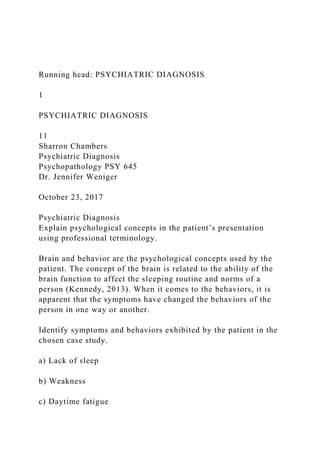 Running head: PSYCHIATRIC DIAGNOSIS
1
PSYCHIATRIC DIAGNOSIS
11
Sharron Chambers
Psychiatric Diagnosis
Psychopathology PSY 645
Dr. Jennifer Weniger
October 23, 2017
Psychiatric Diagnosis
Explain psychological concepts in the patient’s presentation
using professional terminology.
Brain and behavior are the psychological concepts used by the
patient. The concept of the brain is related to the ability of the
brain function to affect the sleeping routine and norms of a
person (Kennedy, 2013). When it comes to the behaviors, it is
apparent that the symptoms have changed the behaviors of the
person in one way or another.
Identify symptoms and behaviors exhibited by the patient in the
chosen case study.
a) Lack of sleep
b) Weakness
c) Daytime fatigue
 