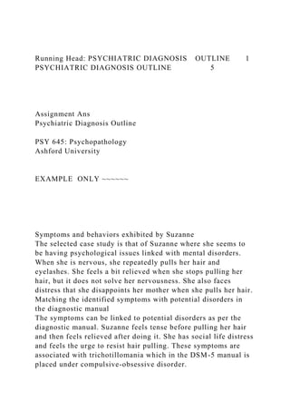 Running Head: PSYCHIATRIC DIAGNOSIS OUTLINE 1
PSYCHIATRIC DIAGNOSIS OUTLINE 5
Assignment Ans
Psychiatric Diagnosis Outline
PSY 645: Psychopathology
Ashford University
EXAMPLE ONLY ~~~~~~
Symptoms and behaviors exhibited by Suzanne
The selected case study is that of Suzanne where she seems to
be having psychological issues linked with mental disorders.
When she is nervous, she repeatedly pulls her hair and
eyelashes. She feels a bit relieved when she stops pulling her
hair, but it does not solve her nervousness. She also faces
distress that she disappoints her mother when she pulls her hair.
Matching the identified symptoms with potential disorders in
the diagnostic manual
The symptoms can be linked to potential disorders as per the
diagnostic manual. Suzanne feels tense before pulling her hair
and then feels relieved after doing it. She has social life distress
and feels the urge to resist hair pulling. These symptoms are
associated with trichotillomania which in the DSM-5 manual is
placed under compulsive-obsessive disorder.
 