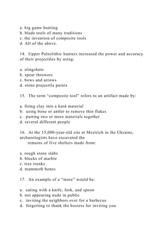 a. big game hunting
b. blade tools of many traditions
c. the invention of composite tools
d. All of the above.
14. Upper Paleolithic hunters increased the power and accuracy
of their projectiles by using:
a. slingshots
b. spear throwers
c. bows and arrows
d. stone projectile points
15. The term “composite tool” refers to an artifact made by:
a. firing clay into a hard material
b. using bone or antler to remove thin flakes
c. putting two or more materials together
d. several different people
16. At the 15,000-year-old site at Mezirich in the Ukraine,
archaeologists have excavated the
remains of five shelters made from:
a. rough stone slabs
b. blocks of marble
c. tree trunks
d. mammoth bones
17. An example of a “more” would be:
a. eating with a knife, fork, and spoon
b. not appearing nude in public
c. inviting the neighbors over for a barbecue
d. forgetting to thank the hostess for inviting you
 