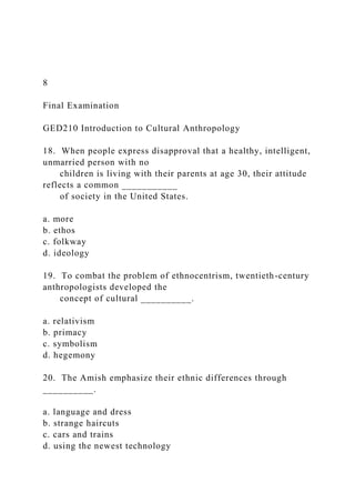 8
Final Examination
GED210 Introduction to Cultural Anthropology
18. When people express disapproval that a healthy, intelligent,
unmarried person with no
children is living with their parents at age 30, their attitude
reflects a common ___________
of society in the United States.
a. more
b. ethos
c. folkway
d. ideology
19. To combat the problem of ethnocentrism, twentieth-century
anthropologists developed the
concept of cultural __________.
a. relativism
b. primacy
c. symbolism
d. hegemony
20. The Amish emphasize their ethnic differences through
__________.
a. language and dress
b. strange haircuts
c. cars and trains
d. using the newest technology
 