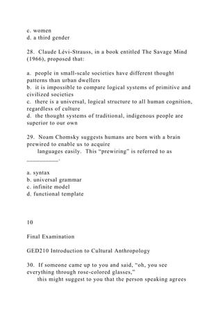 c. women
d. a third gender
28. Claude Lévi-Strauss, in a book entitled The Savage Mind
(1966), proposed that:
a. people in small-scale societies have different thought
patterns than urban dwellers
b. it is impossible to compare logical systems of primitive and
civilized societies
c. there is a universal, logical structure to all human cognition,
regardless of culture
d. the thought systems of traditional, indigenous people are
superior to our own
29. Noam Chomsky suggests humans are born with a brain
prewired to enable us to acquire
languages easily. This “prewiring” is referred to as
__________.
a. syntax
b. universal grammar
c. infinite model
d. functional template
10
Final Examination
GED210 Introduction to Cultural Anthropology
30. If someone came up to you and said, “oh, you see
everything through rose-colored glasses,”
this might suggest to you that the person speaking agrees
 