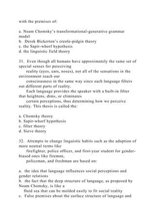 with the premises of:
a. Noam Chomsky’s transformational-generative grammar
model
b. Derek Bickerton’s creole-pidgin theory
c. the Sapir-whorf hypothesis
d. the linguistic field theory
31. Even though all humans have approximately the same set of
special senses for perceiving
reality (eyes, ears, noses), not all of the sensations in the
environment reach our
consciousness in the same way since each language filters
out different parts of reality.
Each language provides the speaker with a built-in filter
that heightens, dims, or eliminates
certain perceptions, thus determining how we perceive
reality. This thesis is called the:
a. Chomsky theory
b. Sapir-whorf hypothesis
c. filter theory
d. Sieve theory
32. Attempts to change linguistic habits such as the adoption of
more neutral terms like
firefighter, police officer, and first-year student for gender-
biased ones like fireman,
policeman, and freshman are based on:
a. the idea that language influences social perceptions and
gender relations
b. the fact that the deep structure of language, as proposed by
Noam Chomsky, is like a
fluid sea that can be molded easily to fit social reality
c. False premises about the surface structure of language and
 