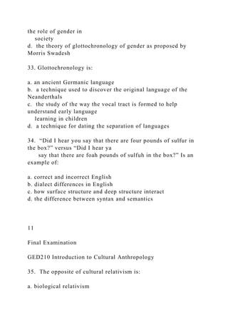 the role of gender in
society
d. the theory of glottochronology of gender as proposed by
Morris Swadesh
33. Glottochronology is:
a. an ancient Germanic language
b. a technique used to discover the original language of the
Neanderthals
c. the study of the way the vocal tract is formed to help
understand early language
learning in children
d. a technique for dating the separation of languages
34. “Did I hear you say that there are four pounds of sulfur in
the box?” versus “Did I hear ya
say that there are foah pounds of sulfuh in the box?” Is an
example of:
a. correct and incorrect English
b. dialect differences in English
c. how surface structure and deep structure interact
d. the difference between syntax and semantics
11
Final Examination
GED210 Introduction to Cultural Anthropology
35. The opposite of cultural relativism is:
a. biological relativism
 
