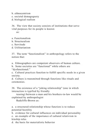 b. ethnocentrism
c. societal demagoguery
d. biological realism
36. The view that society consists of institutions that serve
vital purposes for its people is known
as:
a. Functionalism
b. Structuralism
c. Servitude
d. Utilitarianism
37. The term “functionalism” in anthropology refers to the
notion that:
a. Ethnographers are competent observers of human culture.
b. Some societies are “functional” while others are
“dysfunctional.”
c. Cultural practices function to fulfill specific needs in a given
society.
d. Culture is transmitted through functions like rituals and
ceremonies.
38. The existence of a “joking relationship” (one in which
interaction is typified by friendly
teasing) between a man and his brothers-in-law would be
explained by anthropologist
Radcliffe-Brown as:
a. a structured relationship whose function is to reduce
potential hostility
b. evidence for cultural influences on individual personality
c. an example of the importance of cultural relativism in
kinship roles
d. the basis for materialistic behavior
 
